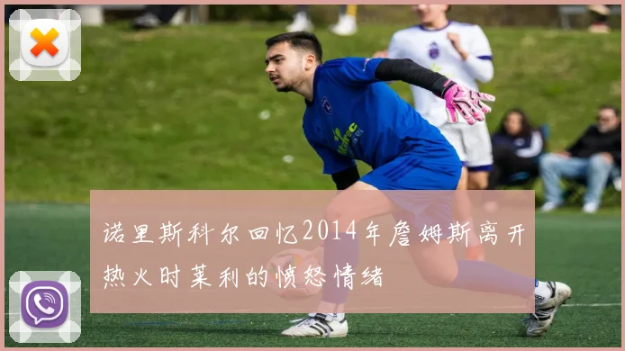 诺里斯科尔回忆2014年詹姆斯离开热火时莱利的愤怒情绪