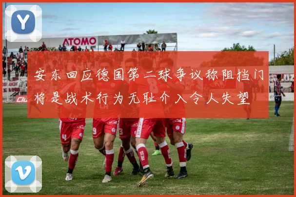 安东回应德国第二球争议称阻挡门将是战术行为无耻介入令人失望