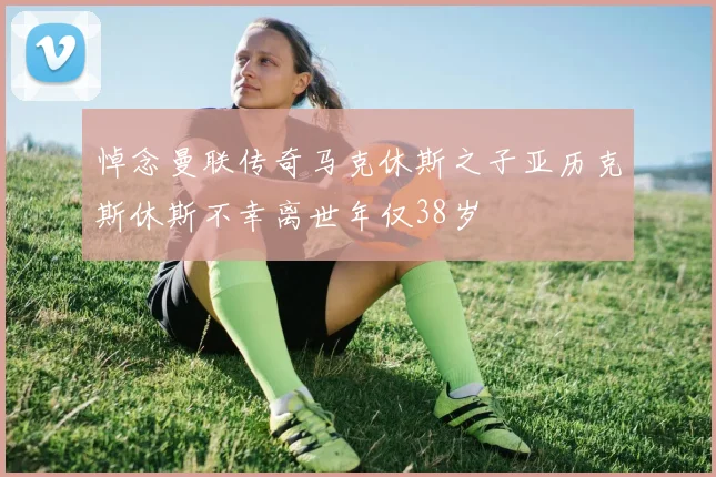 悼念曼联传奇马克休斯之子亚历克斯休斯不幸离世年仅38岁