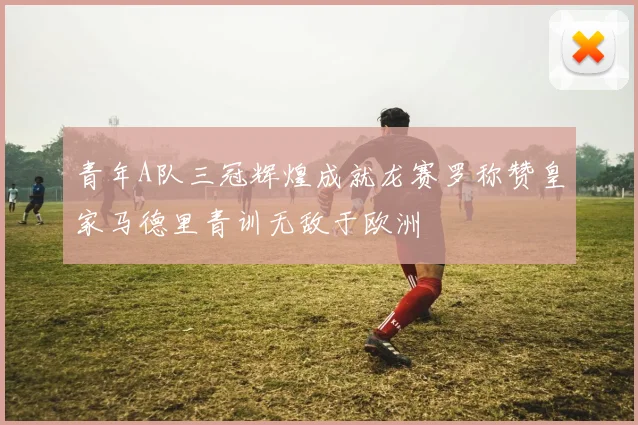 青年A队三冠辉煌成就龙赛罗称赞皇家马德里青训无敌于欧洲