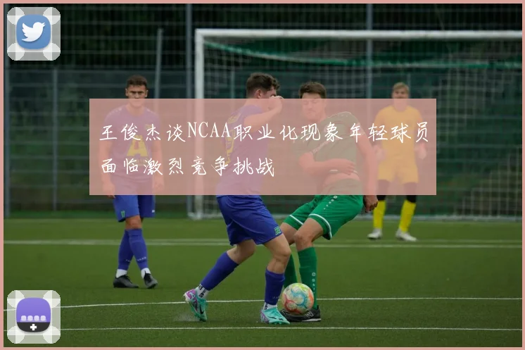 王俊杰谈NCAA职业化现象年轻球员面临激烈竞争挑战