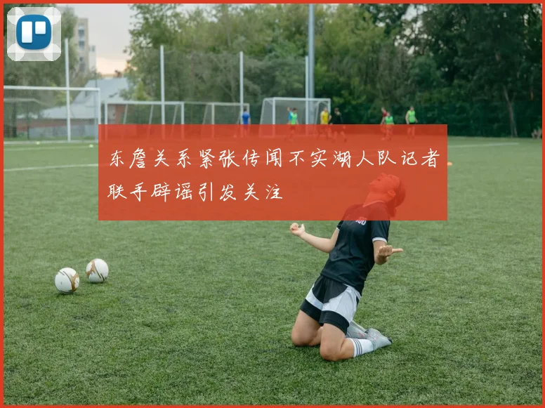 东詹关系紧张传闻不实湖人队记者联手辟谣引发关注