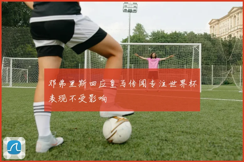 邓弗里斯回应皇马传闻专注世界杯表现不受影响