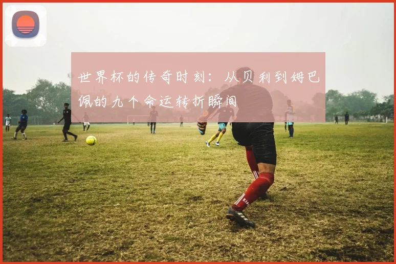 世界杯的传奇时刻：从贝利到姆巴佩的九个命运转折瞬间