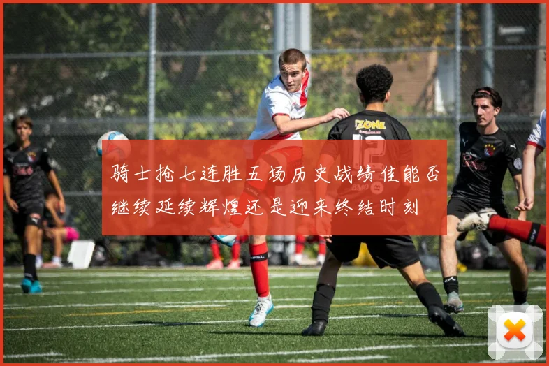 骑士抢七连胜五场历史战绩佳能否继续延续辉煌还是迎来终结时刻