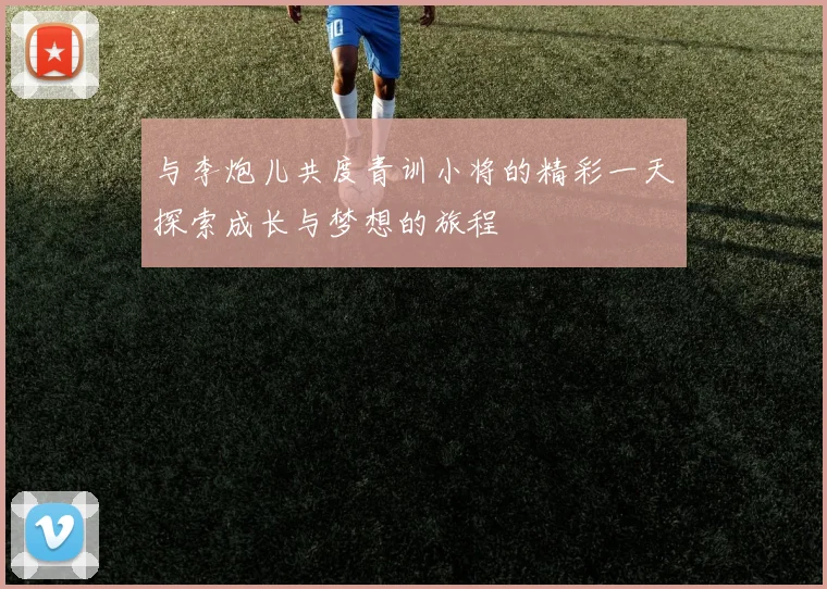 与李炮儿共度青训小将的精彩一天探索成长与梦想的旅程