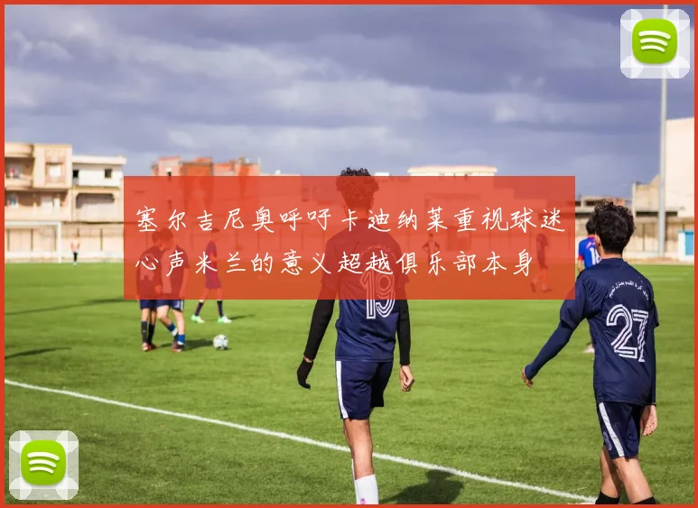塞尔吉尼奥呼吁卡迪纳莱重视球迷心声米兰的意义超越俱乐部本身