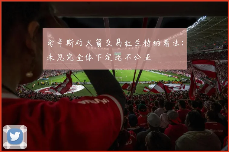 考辛斯对火箭交易杜兰特的看法：未见完全体下定论不公正