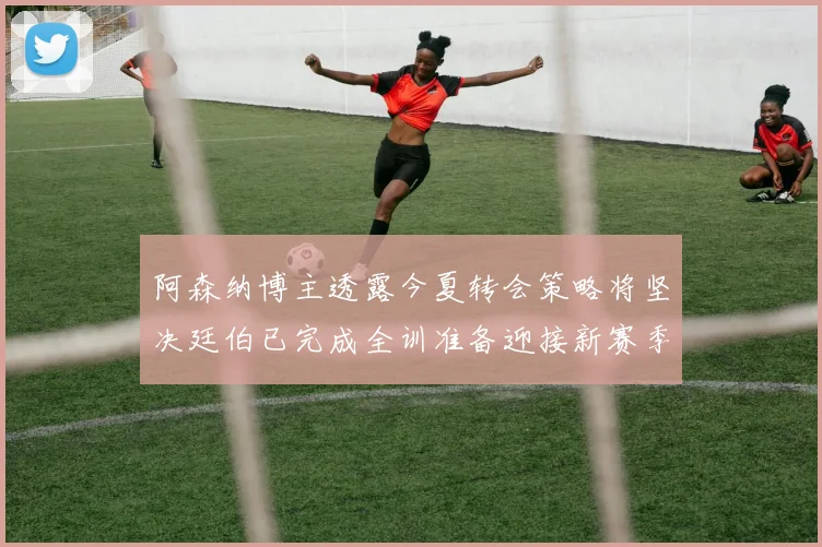 阿森纳博主透露今夏转会策略将坚决廷伯已完成全训准备迎接新赛季