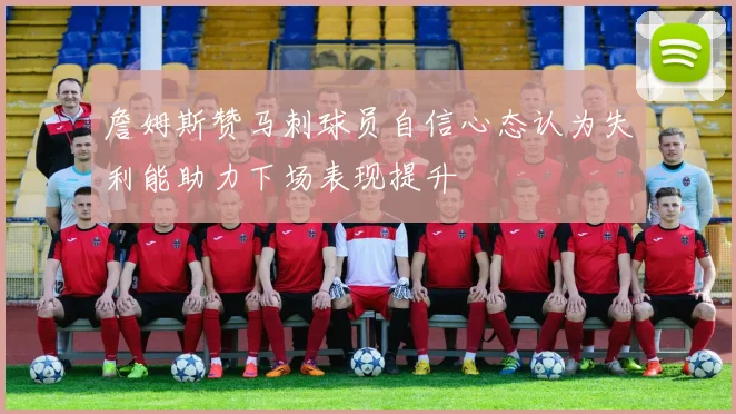 詹姆斯赞马刺球员自信心态认为失利能助力下场表现提升