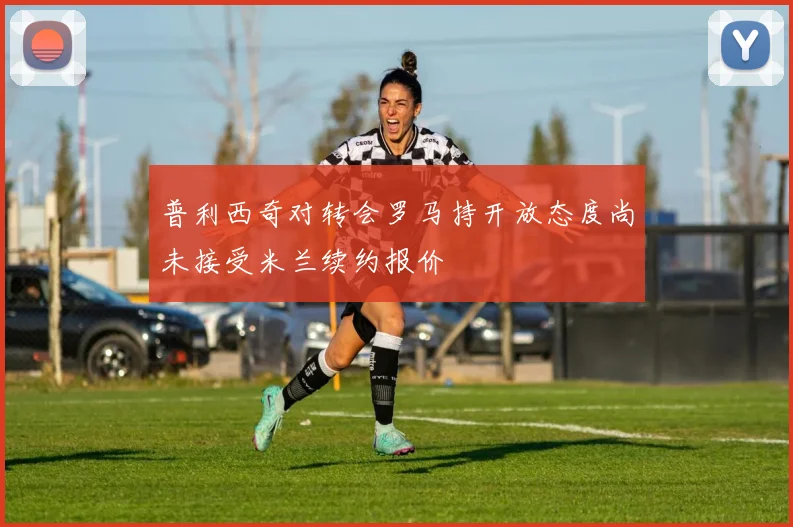 普利西奇对转会罗马持开放态度尚未接受米兰续约报价