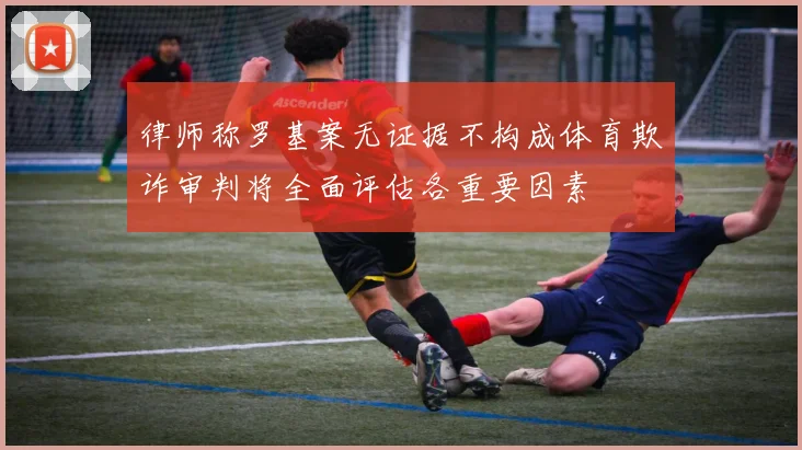 律师称罗基案无证据不构成体育欺诈审判将全面评估各重要因素