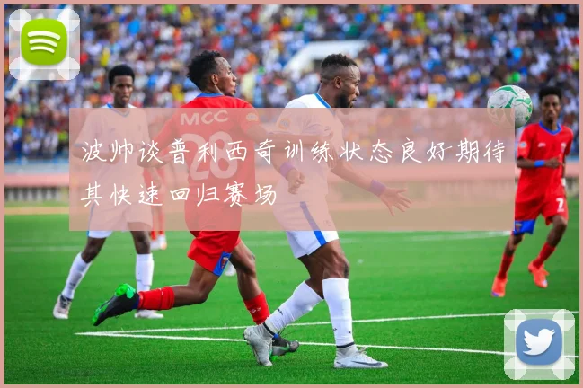 波帅谈普利西奇训练状态良好期待其快速回归赛场