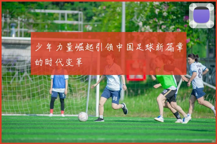 少年力量崛起引领中国足球新篇章的时代变革
