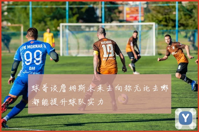 球哥谈詹姆斯未来去向称无论去哪都能提升球队实力