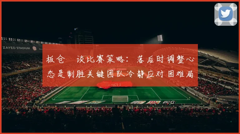 板仓滉谈比赛策略：落后时调整心态是制胜关键团队冷静应对困难局面