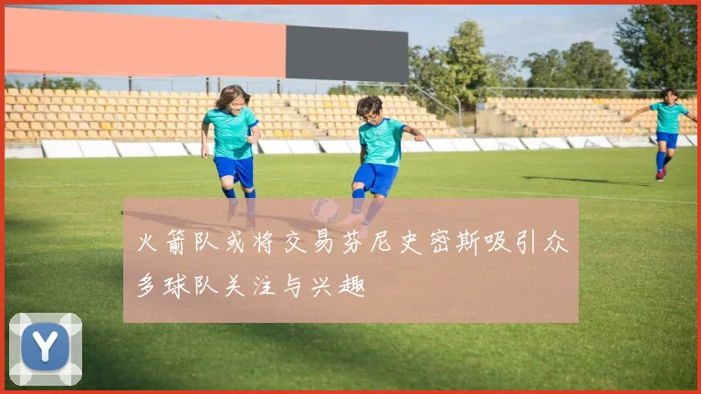 火箭队或将交易芬尼史密斯吸引众多球队关注与兴趣