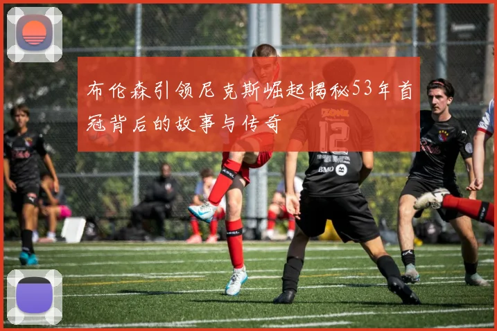 布伦森引领尼克斯崛起揭秘53年首冠背后的故事与传奇