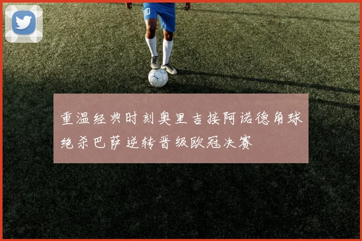 重温经典时刻奥里吉接阿诺德角球绝杀巴萨逆转晋级欧冠决赛